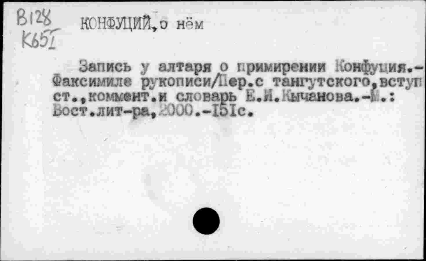 ﻿8|2\ КСНФУЦИЙ,о нём
Кб5Г
Запись у алтаря о примирении Конфуция--Факсимиле рукописиДхер.с тангутского.вступ ст -,коммент.и еловарь Е.И. 1 шчаиова»ч .: ьост.лит-ра, : Ю0.-151с.